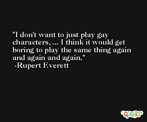 I don't want to just play gay characters, ... I think it would get boring to play the same thing again and again and again. -Rupert Everett