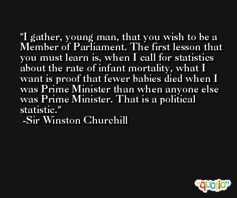 I gather, young man, that you wish to be a Member of Parliament. The first lesson that you must learn is, when I call for statistics about the rate of infant mortality, what I want is proof that fewer babies died when I was Prime Minister than when anyone else was Prime Minister. That is a political statistic. -Sir Winston Churchill