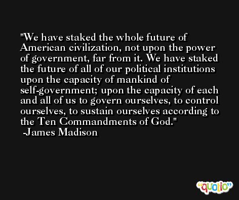 We have staked the whole future of American civilization, not upon the power of government, far from it. We have staked the future of all of our political institutions upon the capacity of mankind of self-government; upon the capacity of each and all of us to govern ourselves, to control ourselves, to sustain ourselves according to the Ten Commandments of God. -James Madison