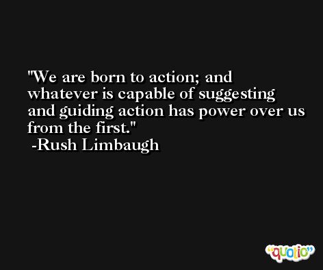 We are born to action; and whatever is capable of suggesting and guiding action has power over us from the first. -Rush Limbaugh