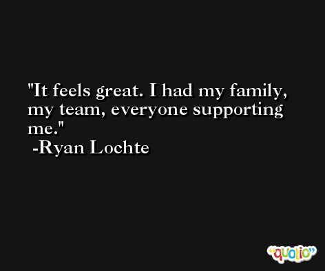 It feels great. I had my family, my team, everyone supporting me. -Ryan Lochte