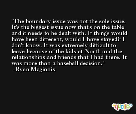 The boundary issue was not the sole issue. It's the biggest issue now that's on the table and it needs to be dealt with. If things would have been different, would I have stayed? I don't know. It was extremely difficult to leave because of the kids at North and the relationships and friends that I had there. It was more than a baseball decision. -Ryan Mcginnis