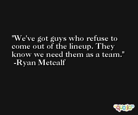 We've got guys who refuse to come out of the lineup. They know we need them as a team. -Ryan Metcalf