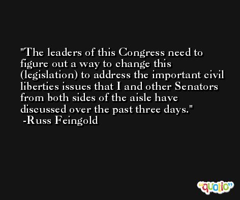 The leaders of this Congress need to figure out a way to change this (legislation) to address the important civil liberties issues that I and other Senators from both sides of the aisle have discussed over the past three days. -Russ Feingold