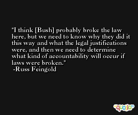 I think [Bush] probably broke the law here, but we need to know why they did it this way and what the legal justifications were, and then we need to determine what kind of accountability will occur if laws were broken. -Russ Feingold
