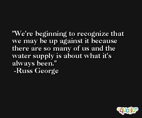 We're beginning to recognize that we may be up against it because there are so many of us and the water supply is about what it's always been. -Russ George