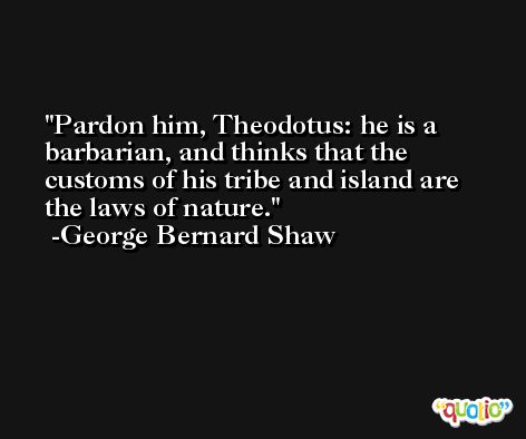 Pardon him, Theodotus: he is a barbarian, and thinks that the customs of his tribe and island are the laws of nature. -George Bernard Shaw