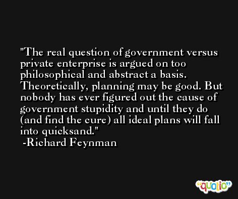 The real question of government versus private enterprise is argued on too philosophical and abstract a basis. Theoretically, planning may be good. But nobody has ever figured out the cause of government stupidity and until they do (and find the cure) all ideal plans will fall into quicksand. -Richard Feynman