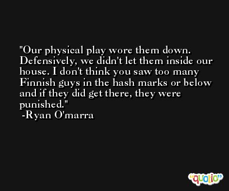 Our physical play wore them down. Defensively, we didn't let them inside our house. I don't think you saw too many Finnish guys in the hash marks or below and if they did get there, they were punished. -Ryan O'marra