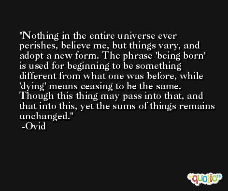 Nothing in the entire universe ever perishes, believe me, but things vary, and adopt a new form. The phrase 'being born' is used for beginning to be something different from what one was before, while 'dying' means ceasing to be the same. Though this thing may pass into that, and that into this, yet the sums of things remains unchanged. -Ovid