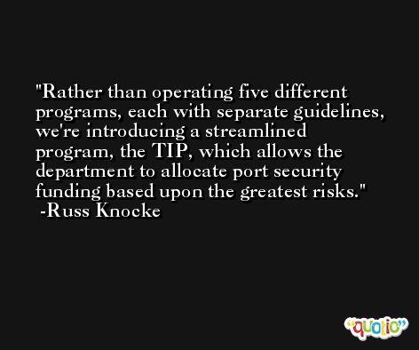 Rather than operating five different programs, each with separate guidelines, we're introducing a streamlined program, the TIP, which allows the department to allocate port security funding based upon the greatest risks. -Russ Knocke