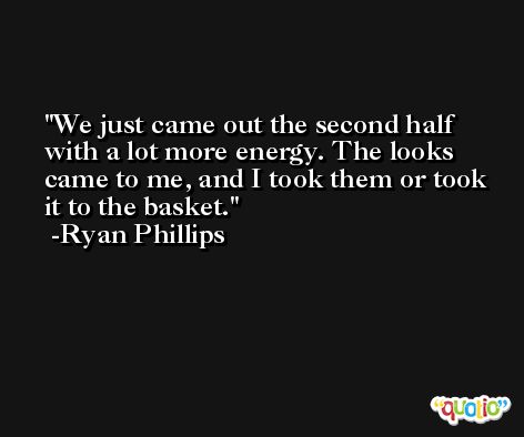 We just came out the second half with a lot more energy. The looks came to me, and I took them or took it to the basket. -Ryan Phillips