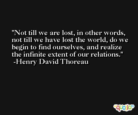 Not till we are lost, in other words, not till we have lost the world, do we begin to find ourselves, and realize the infinite extent of our relations. -Henry David Thoreau
