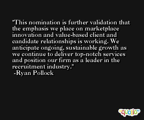 This nomination is further validation that the emphasis we place on marketplace innovation and value-based client and candidate relationships is working. We anticipate ongoing, sustainable growth as we continue to deliver top-notch services and position our firm as a leader in the recruitment industry. -Ryan Pollock