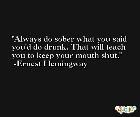 Always do sober what you said you'd do drunk. That will teach you to keep your mouth shut. -Ernest Hemingway