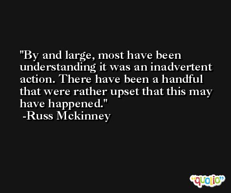 By and large, most have been understanding it was an inadvertent action. There have been a handful that were rather upset that this may have happened. -Russ Mckinney