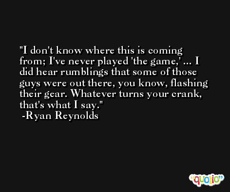 I don't know where this is coming from; I've never played 'the game,' ... I did hear rumblings that some of those guys were out there, you know, flashing their gear. Whatever turns your crank, that's what I say. -Ryan Reynolds