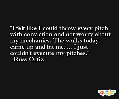 I felt like I could throw every pitch with conviction and not worry about my mechanics. The walks today came up and bit me. ... I just couldn't execute my pitches. -Russ Ortiz