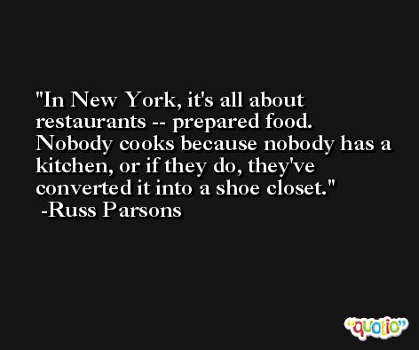 In New York, it's all about restaurants -- prepared food. Nobody cooks because nobody has a kitchen, or if they do, they've converted it into a shoe closet. -Russ Parsons