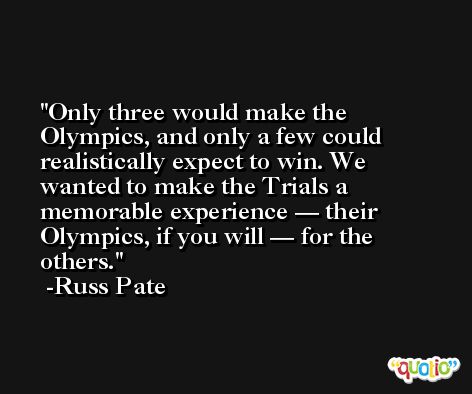 Only three would make the Olympics, and only a few could realistically expect to win. We wanted to make the Trials a memorable experience — their Olympics, if you will — for the others. -Russ Pate