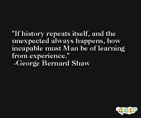 If history repeats itself, and the unexpected always happens, how incapable must Man be of learning from experience. -George Bernard Shaw