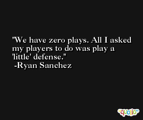 We have zero plays. All I asked my players to do was play a 'little' defense. -Ryan Sanchez