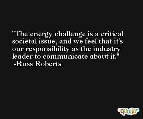 The energy challenge is a critical societal issue, and we feel that it's our responsibility as the industry leader to communicate about it. -Russ Roberts