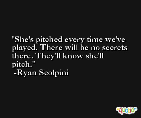 She's pitched every time we've played. There will be no secrets there. They'll know she'll pitch. -Ryan Scolpini