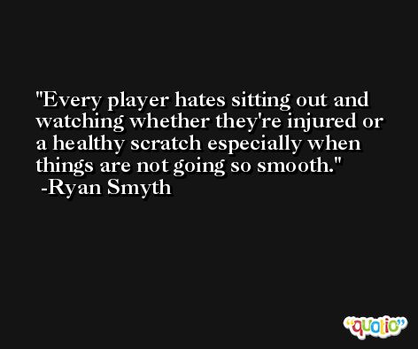 Every player hates sitting out and watching whether they're injured or a healthy scratch especially when things are not going so smooth. -Ryan Smyth