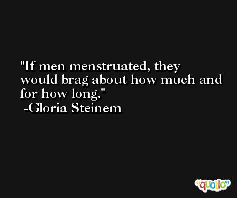 If men menstruated, they would brag about how much and for how long. -Gloria Steinem