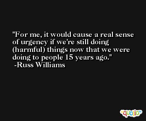 For me, it would cause a real sense of urgency if we're still doing (harmful) things now that we were doing to people 15 years ago. -Russ Williams