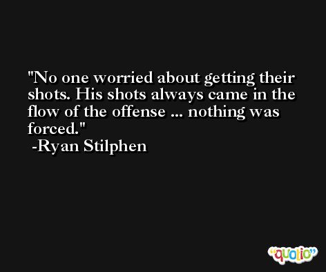 No one worried about getting their shots. His shots always came in the flow of the offense ... nothing was forced. -Ryan Stilphen