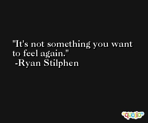 It's not something you want to feel again. -Ryan Stilphen