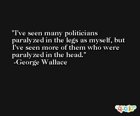 I've seen many politicians paralyzed in the legs as myself, but I've seen more of them who were paralyzed in the head. -George Wallace
