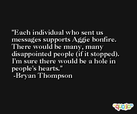 Each individual who sent us messages supports Aggie bonfire. There would be many, many disappointed people (if it stopped). I'm sure there would be a hole in people's hearts. -Bryan Thompson