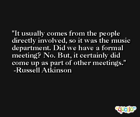 It usually comes from the people directly involved, so it was the music department. Did we have a formal meeting? No. But, it certainly did come up as part of other meetings. -Russell Atkinson