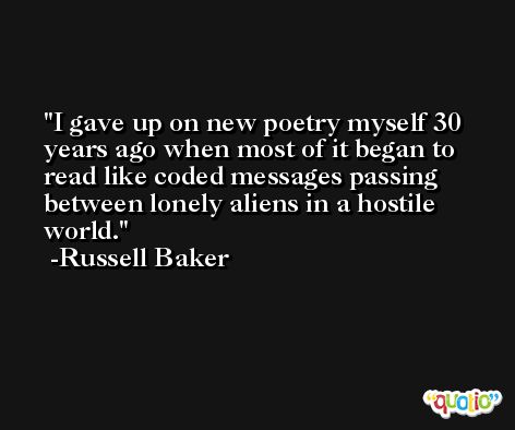 I gave up on new poetry myself 30 years ago when most of it began to read like coded messages passing between lonely aliens in a hostile world. -Russell Baker