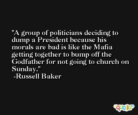A group of politicians deciding to dump a President because his morals are bad is like the Mafia getting together to bump off the Godfather for not going to church on Sunday. -Russell Baker