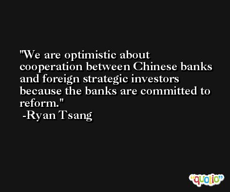 We are optimistic about cooperation between Chinese banks and foreign strategic investors because the banks are committed to reform. -Ryan Tsang