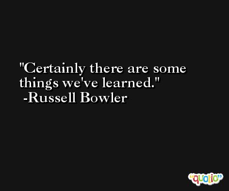 Certainly there are some things we've learned. -Russell Bowler