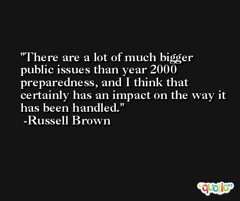 There are a lot of much bigger public issues than year 2000 preparedness, and I think that certainly has an impact on the way it has been handled. -Russell Brown