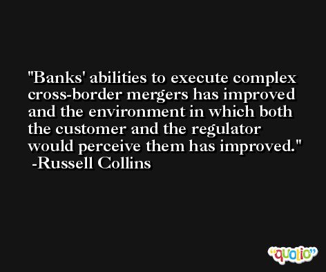 Banks' abilities to execute complex cross-border mergers has improved and the environment in which both the customer and the regulator would perceive them has improved. -Russell Collins