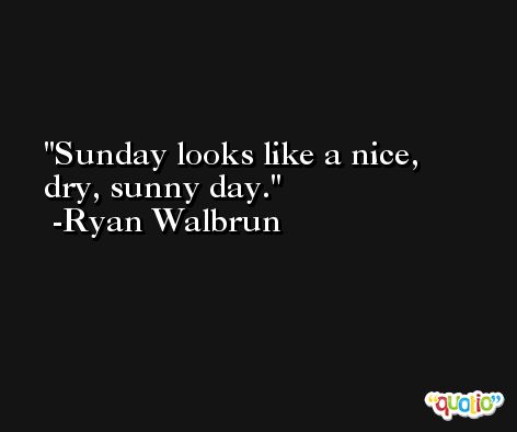 Sunday looks like a nice, dry, sunny day. -Ryan Walbrun