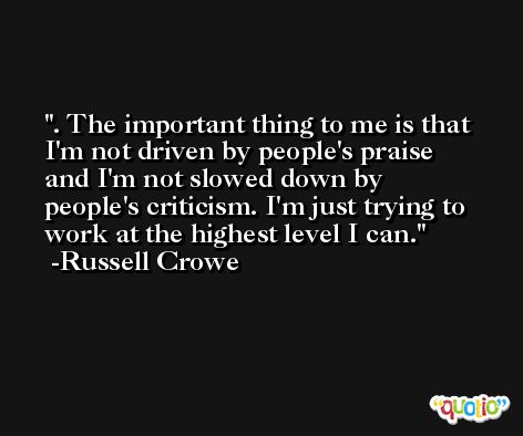 . The important thing to me is that I'm not driven by people's praise and I'm not slowed down by people's criticism. I'm just trying to work at the highest level I can. -Russell Crowe