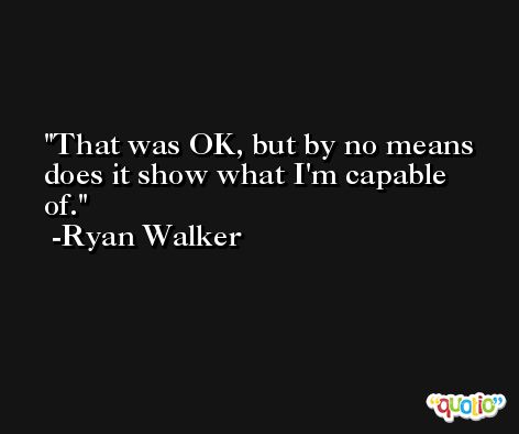 That was OK, but by no means does it show what I'm capable of. -Ryan Walker