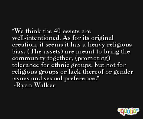 We think the 40 assets are well-intentioned. As for its original creation, it seems it has a heavy religious bias. (The assets) are meant to bring the community together, (promoting) tolerance for ethnic groups, but not for religious groups or lack thereof or gender issues and sexual preference. -Ryan Walker