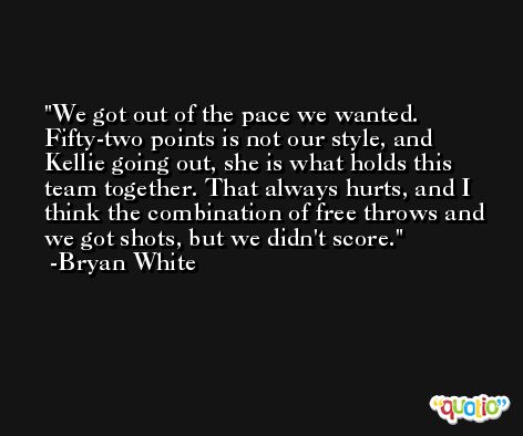 We got out of the pace we wanted. Fifty-two points is not our style, and Kellie going out, she is what holds this team together. That always hurts, and I think the combination of free throws and we got shots, but we didn't score. -Bryan White