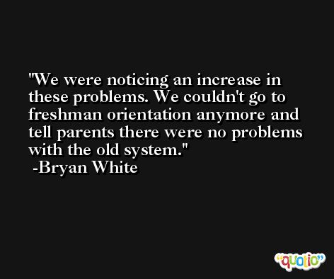 We were noticing an increase in these problems. We couldn't go to freshman orientation anymore and tell parents there were no problems with the old system. -Bryan White