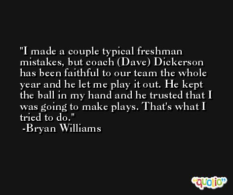 I made a couple typical freshman mistakes, but coach (Dave) Dickerson has been faithful to our team the whole year and he let me play it out. He kept the ball in my hand and he trusted that I was going to make plays. That's what I tried to do. -Bryan Williams