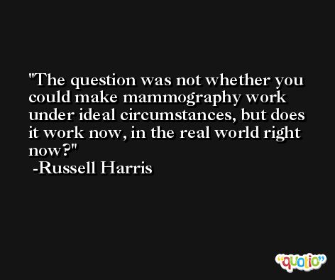 The question was not whether you could make mammography work under ideal circumstances, but does it work now, in the real world right now? -Russell Harris